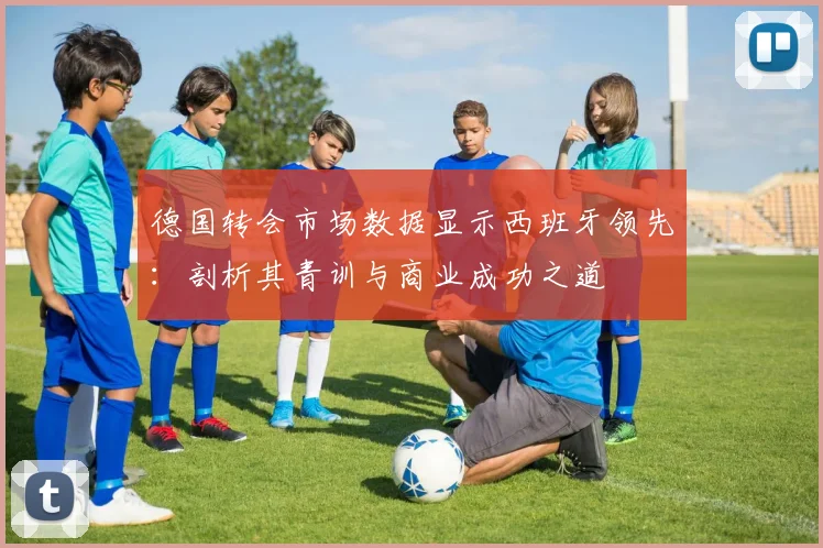 德国转会市场数据显示西班牙领先:剖析其青训与商业成功之道