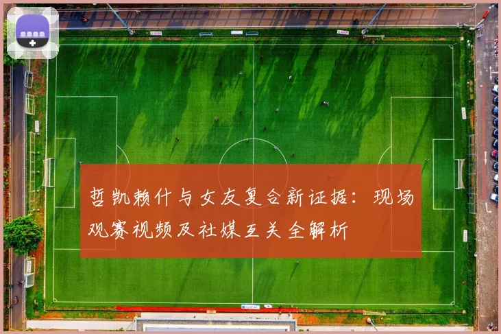 哲凯赖什与女友复合新证据：现场观赛视频及社媒互关全解析