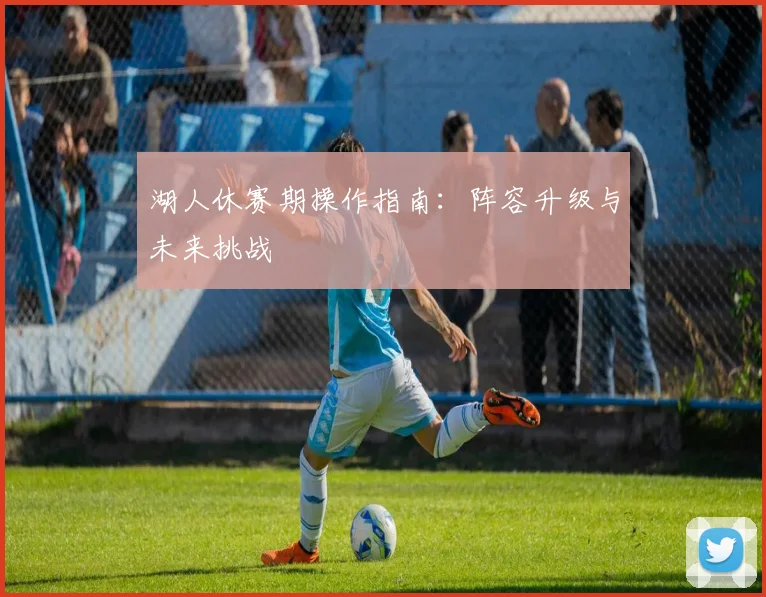 湖人休赛期操作指南：阵容升级与未来挑战