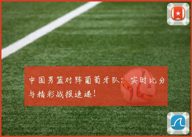 中国男篮对阵葡萄牙队:实时比分与精彩战报速递!