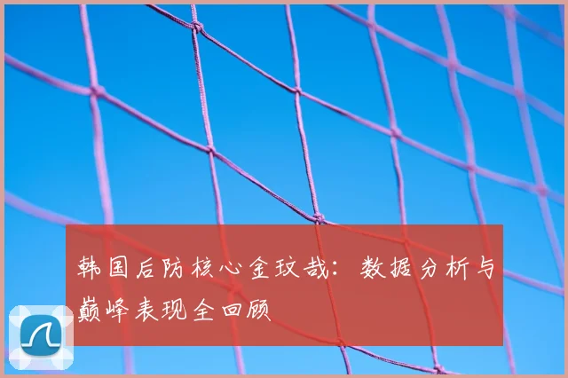 韩国后防核心金玟哉：数据分析与巅峰表现全回顾
