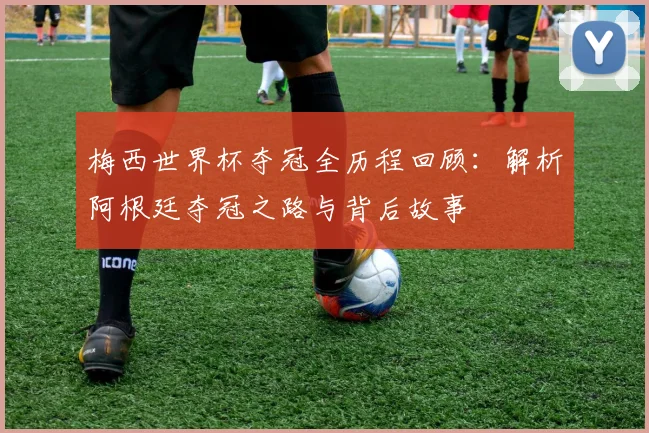 梅西世界杯夺冠全历程回顾：解析阿根廷夺冠之路与背后故事