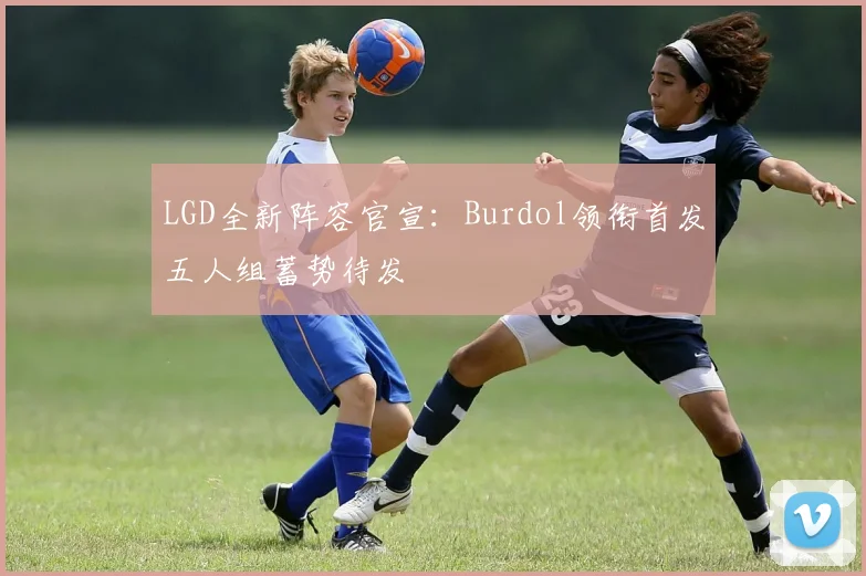 LGD全新阵容官宣：Burdol领衔首发五人组蓄势待发