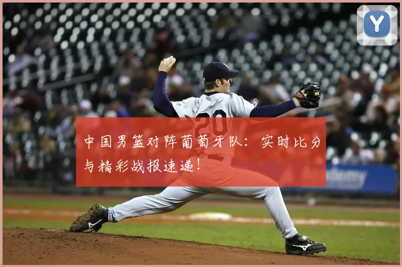 中国男篮对阵葡萄牙队：实时比分与精彩战报速递！