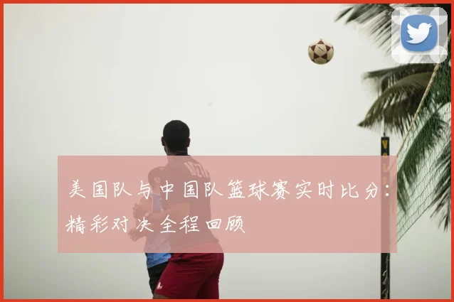 美国队与中国队篮球赛实时比分：精彩对决全程回顾