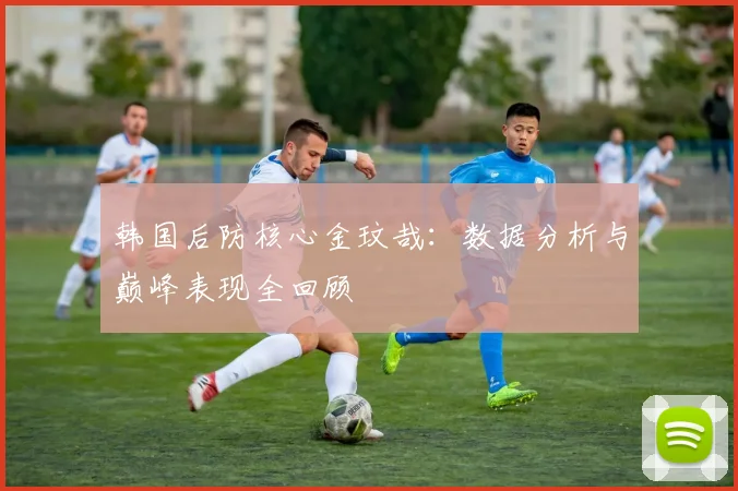 韩国后防核心金玟哉:数据分析与巅峰表现全回顾