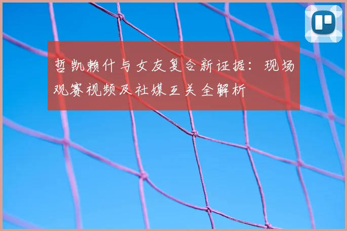 哲凯赖什与女友复合新证据:现场观赛视频及社媒互关全解析
