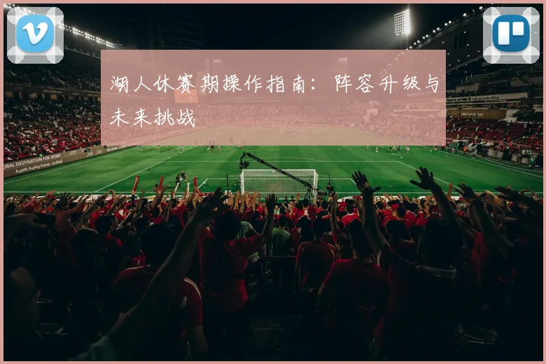 湖人休赛期操作指南:阵容升级与未来挑战