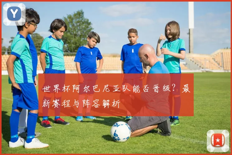 世界杯阿尔巴尼亚队能否晋级?最新赛程与阵容解析