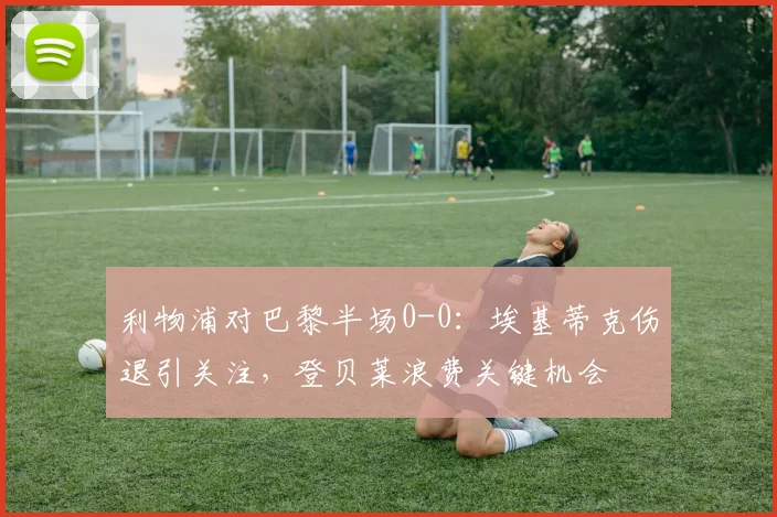 利物浦对巴黎半场0-0:埃基蒂克伤退引关注,登贝莱浪费关键机会