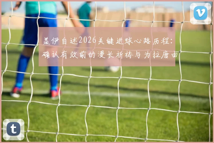盖伊自述2026关键进球心路历程：确认有效前的漫长祈祷与为拉唐由衷高兴的背后故事