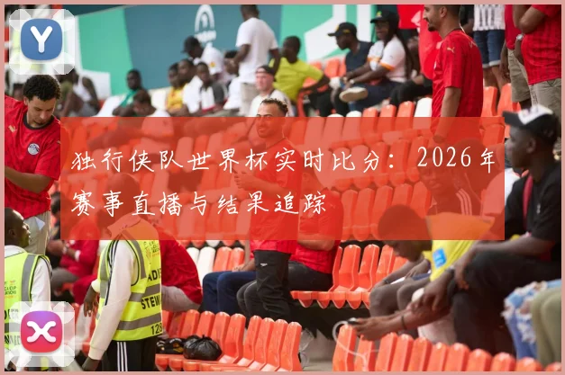 独行侠队世界杯实时比分：2026年赛事直播与结果追踪